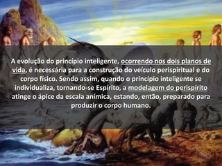 A evolução do princípio inteligente, ocorrendo nos dois planos de
vida, é necessária para a construção do veículo perispiritual e do
corpo físico. Sendo assim, quando o princípio inteligente se
individualiza, tornando-se Espírito, a modelagem do perispírito
atinge o ápice da escala anímica, estando, então, preparado para
produzir o corpo humano.
 