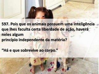 597. Pois que os animais possuem uma inteligência
que lhes faculta certa liberdade de ação, haverá
neles algum
princípio independente da matéria?
“Há e que sobrevive ao corpo.”
 