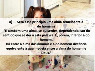 a) — Será esse princípio uma alma semelhante à
do homem?
“É também uma alma, se quiserdes, dependendo isto do
sentido que se der a esta palavra. É, porém, inferior à do
homem.
Há entre a alma dos animais e a do homem distância
equivalente à que medeia entre a alma do homem e
Deus.”
 