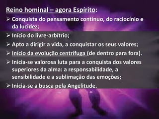 Reino hominal – agora Espírito:
 Conquista do pensamento contínuo, do raciocínio e
da lucidez;
 Início do livre-arbítrio;
 Apto a dirigir a vida, a conquistar os seus valores;
 Início da evolução centrífuga (de dentro para fora).
 Inicia-se valorosa luta para a conquista dos valores
superiores da alma: a responsabilidade, a
sensibilidade e a sublimação das emoções;
 Inicia-se a busca pela Angelitude.
 