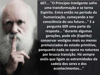 607... "O Princípio Inteligente sofre
uma transformação e se torna
Espírito. Entra então no período da
humanização, começando a ter
consciência do seu futuro..." E a
pergunta 609 uma parte da
resposta... "durante algumas
gerações, pode ele (Espírito)
conservar vestígios mais ou menos
pronunciados do estado primitivo,
porquanto nada se opera na natureza
por brusca transição. Há sempre
anéis que ligam as extremidades da
cadeia dos seres e dos
acontecimentos..."
 