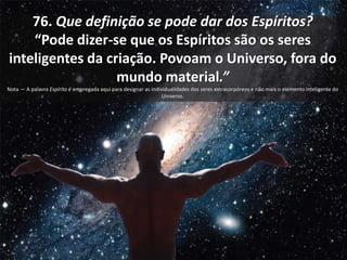 76. Que definição se pode dar dos Espíritos?
“Pode dizer-se que os Espíritos são os seres
inteligentes da criação. Povoam o Universo, fora do
mundo material.”
Nota — A palavra Espírito é empregada aqui para designar as individualidades dos seres extracorpóreos e não mais o elemento inteligente do
Universo.
 