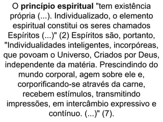 O princípio espiritual "tem existência
própria (...). Individualizado, o elemento
espiritual constitui os seres chamados
Espíritos (...)" (2) Espíritos são, portanto,
"Individualidades inteligentes, incorpóreas,
que povoam o Universo, Criados por Deus,
independente da matéria. Prescindindo do
mundo corporal, agem sobre ele e,
corporificando-se através da carne,
recebem estímulos, transmitindo
impressões, em intercâmbio expressivo e
contínuo. (...)" (7).
 