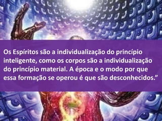 Os Espíritos são a individualização do princípio
inteligente, como os corpos são a individualização
do princípio material. A época e o modo por que
essa formação se operou é que são desconhecidos.”
 