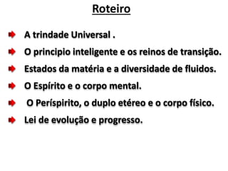 A trindade Universal .
O principio inteligente e os reinos de transição.
Estados da matéria e a diversidade de fluidos.
O Espírito e o corpo mental.
O Períspirito, o duplo etéreo e o corpo físico.
Lei de evolução e progresso.
Roteiro
 