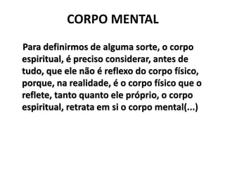 CORPO MENTAL
Para definirmos de alguma sorte, o corpo
espiritual, é preciso considerar, antes de
tudo, que ele não é reflexo do corpo físico,
porque, na realidade, é o corpo físico que o
reflete, tanto quanto ele próprio, o corpo
espiritual, retrata em si o corpo mental(...)
 