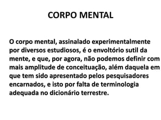 CORPO MENTAL
O corpo mental, assinalado experimentalmente
por diversos estudiosos, é o envoltório sutil da
mente, e que, por agora, não podemos definir com
mais amplitude de conceituação, além daquela em
que tem sido apresentado pelos pesquisadores
encarnados, e isto por falta de terminologia
adequada no dicionário terrestre.
 