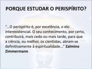 PORQUE ESTUDAR O PERISPÍRITO?
“...O perispírito é, por excelência, o elo
interexistencial. O seu conhecimento, por certo,
contribuirá, mais cedo ou mais tarde, para que
a ciência, ou melhor, os cientistas, abram-se
definitivamente à espiritualidade...” Zalmino
Zimmermann
 