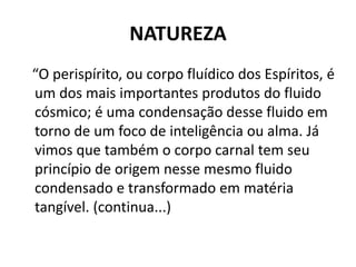 NATUREZA
“O perispírito, ou corpo fluídico dos Espíritos, é
um dos mais importantes produtos do fluido
cósmico; é uma condensação desse fluido em
torno de um foco de inteligência ou alma. Já
vimos que também o corpo carnal tem seu
princípio de origem nesse mesmo fluido
condensado e transformado em matéria
tangível. (continua...)
 