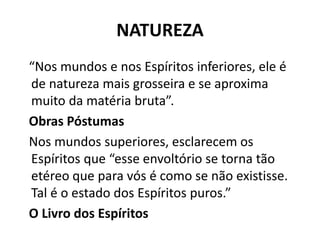 NATUREZA
“Nos mundos e nos Espíritos inferiores, ele é
de natureza mais grosseira e se aproxima
muito da matéria bruta”.
Obras Póstumas
Nos mundos superiores, esclarecem os
Espíritos que “esse envoltório se torna tão
etéreo que para vós é como se não existisse.
Tal é o estado dos Espíritos puros.”
O Livro dos Espíritos
 