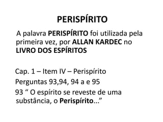 PERISPÍRITO
A palavra PERISPÍRITO foi utilizada pela
primeira vez, por ALLAN KARDEC no
LIVRO DOS ESPÍRITOS
Cap. 1 – Item IV – Perispírito
Perguntas 93,94, 94 a e 95
93 “ O espírito se reveste de uma
substância, o Perispírito...”
 