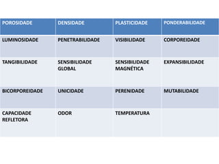 POROSIDADE DENSIDADE PLASTICIDADE PONDERABILIDADE
LUMINOSIDADE PENETRABILIDADE VISIBILIDADE CORPOREIDADE
TANGIBILIDADE SENSIBILIDADE
GLOBAL
SENSIBILIDADE
MAGNÉTICA
EXPANSIBILIDADE
BICORPOREIDADE UNICIDADE PERENIDADE MUTABILIDADE
CAPACIDADE
REFLETORA
ODOR TEMPERATURA
 