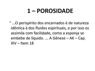 1 – POROSIDADE
“ ...O perispírito dos encarnados é de natureza
idêntica á dos fluidos espirituais, e por isso os
assimila com facilidade, como a esponja se
embebe de líquido. ... A Gênese – AK – Cap.
XIV – Item 18
 