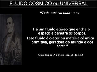 “Há um fluido etéreo que enche o
espaço e penetra os corpos.
Esse fluido é o éter ou matéria cósmica
primitiva, geradora do mundo e dos
seres.”
Allan Kardec- A Gênese- cap. VI- ítem 10
FLUIDO CÓSMICO ou UNIVERSAL
“Tudo está em tudo” (L.E.)
 