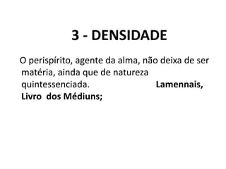 3 - DENSIDADE
O perispírito, agente da alma, não deixa de ser
matéria, ainda que de natureza
quintessenciada. Lamennais,
Livro dos Médiuns;
 