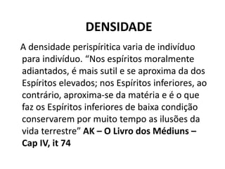DENSIDADE
A densidade perispíritica varia de indivíduo
para indivíduo. “Nos espíritos moralmente
adiantados, é mais sutil e se aproxima da dos
Espíritos elevados; nos Espíritos inferiores, ao
contrário, aproxima-se da matéria e é o que
faz os Espíritos inferiores de baixa condição
conservarem por muito tempo as ilusões da
vida terrestre” AK – O Livro dos Médiuns –
Cap IV, it 74
 
