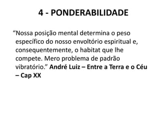 4 - PONDERABILIDADE
“Nossa posição mental determina o peso
específico do nosso envoltório espiritual e,
consequentemente, o habitat que lhe
compete. Mero problema de padrão
vibratório.” André Luiz – Entre a Terra e o Céu
– Cap XX
 