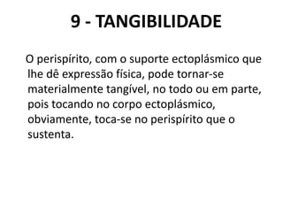 9 - TANGIBILIDADE
O perispírito, com o suporte ectoplásmico que
lhe dê expressão física, pode tornar-se
materialmente tangível, no todo ou em parte,
pois tocando no corpo ectoplásmico,
obviamente, toca-se no perispírito que o
sustenta.
 
