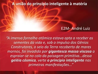 E2M- André Luiz
“A imensa fornalha atômica estava apta a receber as
sementes da vida e, sob o impulso dos Gênios
Construtores, o seio da Terra recoberto de mares
mornos, foi invadido por gigantesca massa viscosa a
espraiar-se no colo da paisagem primitiva...dessa
geléia cósmica, verte o princípio inteligente nas
primeiras manifestações...”
A união do princípio inteligente à matéria
 