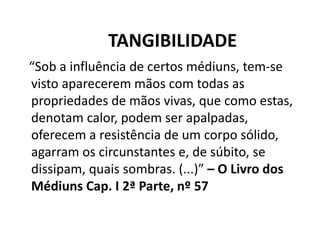 TANGIBILIDADE
“Sob a influência de certos médiuns, tem-se
visto aparecerem mãos com todas as
propriedades de mãos vivas, que como estas,
denotam calor, podem ser apalpadas,
oferecem a resistência de um corpo sólido,
agarram os circunstantes e, de súbito, se
dissipam, quais sombras. (...)” – O Livro dos
Médiuns Cap. I 2ª Parte, nº 57
 