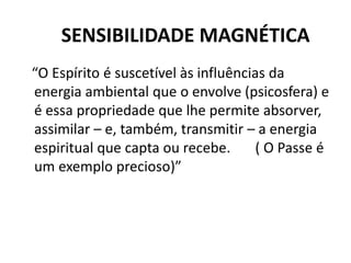 SENSIBILIDADE MAGNÉTICA
“O Espírito é suscetível às influências da
energia ambiental que o envolve (psicosfera) e
é essa propriedade que lhe permite absorver,
assimilar – e, também, transmitir – a energia
espiritual que capta ou recebe. ( O Passe é
um exemplo precioso)”
 