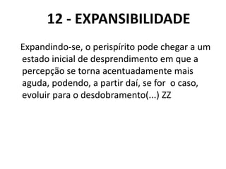 12 - EXPANSIBILIDADE
Expandindo-se, o perispírito pode chegar a um
estado inicial de desprendimento em que a
percepção se torna acentuadamente mais
aguda, podendo, a partir daí, se for o caso,
evoluir para o desdobramento(...) ZZ
 