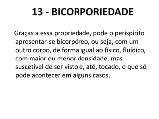 13 - BICORPORIEDADE
Graças a essa propriedade, pode o perispírito
apresentar-se bicorpóreo, ou seja, com um
outro corpo, de forma igual ao físico, fluídico,
com maior ou menor densidade, mas
suscetível de ser visto e, até, tocado, o que só
pode acontecer em alguns casos.
 