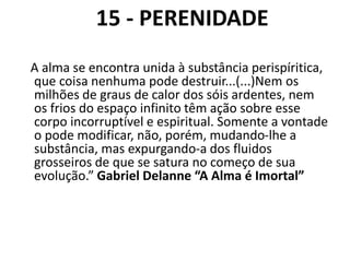 15 - PERENIDADE
A alma se encontra unida à substância perispíritica,
que coisa nenhuma pode destruir...(...)Nem os
milhões de graus de calor dos sóis ardentes, nem
os frios do espaço infinito têm ação sobre esse
corpo incorruptível e espiritual. Somente a vontade
o pode modificar, não, porém, mudando-lhe a
substância, mas expurgando-a dos fluidos
grosseiros de que se satura no começo de sua
evolução.” Gabriel Delanne “A Alma é Imortal”
 