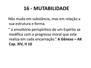 Não muda em substância, mas em relação a
sua estrutura e forma.
“ o envoltório perispirítico de um Espírito se
modifica com o progresso moral que este
realiza em cada encarnação.” A Gênese – AK
Cap. XIV, it 10
16 - MUTABILIDADE
 