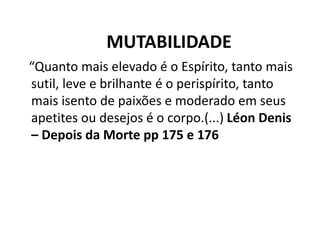 MUTABILIDADE
“Quanto mais elevado é o Espírito, tanto mais
sutil, leve e brilhante é o perispírito, tanto
mais isento de paixões e moderado em seus
apetites ou desejos é o corpo.(...) Léon Denis
– Depois da Morte pp 175 e 176
 