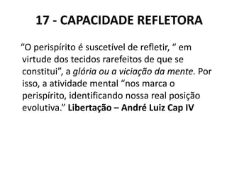 17 - CAPACIDADE REFLETORA
“O perispírito é suscetível de refletir, “ em
virtude dos tecidos rarefeitos de que se
constitui”, a glória ou a viciação da mente. Por
isso, a atividade mental “nos marca o
perispírito, identificando nossa real posição
evolutiva.” Libertação – André Luiz Cap IV
 