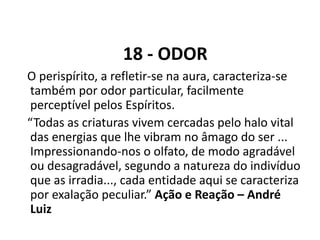 18 - ODOR
O perispírito, a refletir-se na aura, caracteriza-se
também por odor particular, facilmente
perceptível pelos Espíritos.
“Todas as criaturas vivem cercadas pelo halo vital
das energias que lhe vibram no âmago do ser ...
Impressionando-nos o olfato, de modo agradável
ou desagradável, segundo a natureza do indivíduo
que as irradia..., cada entidade aqui se caracteriza
por exalação peculiar.” Ação e Reação – André
Luiz
 