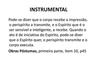 INSTRUMENTAL
Pode-se dizer que o corpo recebe a impressão,
o perispírito a transmite, e o Espírito que é o
ser sensível e inteligente, a recebe. Quando o
ato é de iniciativa do Espírito, pode-se dizer
que o Espírito quer, o perispírito transmite e o
corpo executa.
Obras Póstumas, primeira parte, Item 10, p45
 