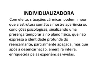 INDIVIDUALIZADORA
Com efeito, situações cármicas podem impor
que a estrutura somática mostre aparência ou
condições psicológicas, sinalizando uma
presença temporária no plano físico, que não
expressa a identidade profunda do
reencarnante, parcialmente apagada, mas que
após a desencarnação, emergirá inteira,
enriquecida pelas experiências vividas.
 