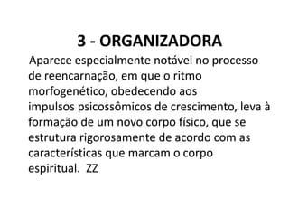 3 - ORGANIZADORA
Aparece especialmente notável no processo
de reencarnação, em que o ritmo
morfogenético, obedecendo aos
impulsos psicossômicos de crescimento, leva à
formação de um novo corpo físico, que se
estrutura rigorosamente de acordo com as
características que marcam o corpo
espiritual. ZZ
 