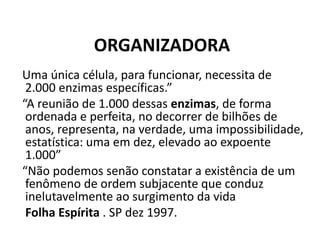 ORGANIZADORA
Uma única célula, para funcionar, necessita de
2.000 enzimas específicas.”
“A reunião de 1.000 dessas enzimas, de forma
ordenada e perfeita, no decorrer de bilhões de
anos, representa, na verdade, uma impossibilidade,
estatística: uma em dez, elevado ao expoente
1.000”
“Não podemos senão constatar a existência de um
fenômeno de ordem subjacente que conduz
inelutavelmente ao surgimento da vida
Folha Espírita . SP dez 1997.
 