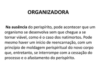 ORGANIZADORA
Na ausência do perispírito, pode acontecer que um
organismo se desenvolva sem que chegue a se
tornar viável, como é o caso dos natimortos. Pode
mesmo haver um início de reencarnação, com um
princípio de moldagem perispiritual do novo corpo
que, entretanto, se interrompe com a cessação do
processo e o afastamento do perispírito.
 