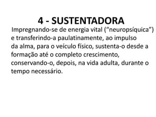 4 - SUSTENTADORA
Impregnando-se de energia vital (“neuropsíquica”)
e transferindo-a paulatinamente, ao impulso
da alma, para o veículo físico, sustenta-o desde a
formação até o completo crescimento,
conservando-o, depois, na vida adulta, durante o
tempo necessário.
 