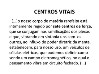 CENTROS VITAIS
(...)o nosso corpo de matéria rarefeita está
intimamente regido por sete centros de força,
que se conjugam nas ramificações dos plexos
e que, vibrando em sintonia uns com os
outros, ao influxo do poder diretriz da mente,
estabelecem, para nosso uso, um veículos de
células elétricas, que podemos definir como
sendo um campo eletromagnético, no qual o
pensamento vibra em circuito fechado. (...)
 