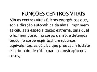 FUNÇÕES CENTROS VITAIS
São os centros vitais fulcros energéticos que,
sob a direção automática da alma, imprimem
às células a especialização extrema, pela qual
o homem possui no corpo denso, e detemos
todos no corpo espiritual em recursos
equivalentes, as células que produzem fosfato
e carbonato de cálcio para a construção dos
ossos,
 
