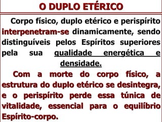 O DUPLO ETÉRICO
Corpo físico, duplo etérico e perispírito
interpenetram-se dinamicamente, sendo
distinguíveis pelos Espíritos superiores
pela sua qualidade energética e
densidade.
Com a morte do corpo físico, a
estrutura do duplo etérico se desintegra,
e o perispírito perde essa túnica de
vitalidade, essencial para o equilíbrio
Espírito-corpo.
 