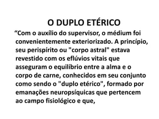 O DUPLO ETÉRICO
“Com o auxílio do supervisor, o médium foi
convenientemente exteriorizado. A princípio,
seu perispírito ou "corpo astral" estava
revestido com os eflúvios vitais que
asseguram o equilíbrio entre a alma e o
corpo de carne, conhecidos em seu conjunto
como sendo o "duplo etérico", formado por
emanações neuropsíquicas que pertencem
ao campo fisiológico e que,
 