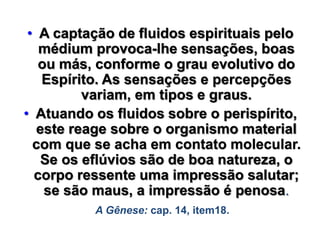 • A captação de fluidos espirituais pelo
médium provoca-lhe sensações, boas
ou más, conforme o grau evolutivo do
Espírito. As sensações e percepções
variam, em tipos e graus.
• Atuando os fluidos sobre o perispírito,
este reage sobre o organismo material
com que se acha em contato molecular.
Se os eflúvios são de boa natureza, o
corpo ressente uma impressão salutar;
se são maus, a impressão é penosa.
A Gênese: cap. 14, item18.
 