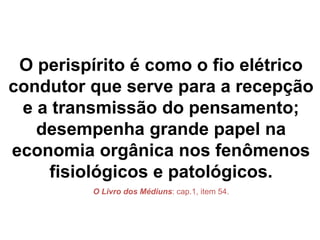 O perispírito é como o fio elétrico
condutor que serve para a recepção
e a transmissão do pensamento;
desempenha grande papel na
economia orgânica nos fenômenos
fisiológicos e patológicos.
O Livro dos Médiuns: cap.1, item 54.
 