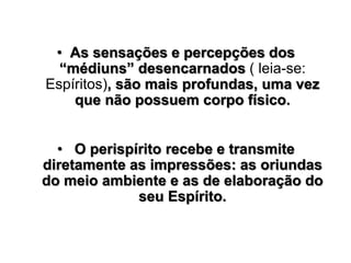 • As sensações e percepções dos
“médiuns” desencarnados ( leia-se:
Espíritos), são mais profundas, uma vez
que não possuem corpo físico.
• O perispírito recebe e transmite
diretamente as impressões: as oriundas
do meio ambiente e as de elaboração do
seu Espírito.
 
