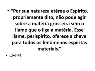 • “Por sua natureza etérea o Espírito,
propriamente dito, não pode agir
sobre a matéria grosseira sem o
liame que o liga à matéria. Esse
liame, perispírito, oferece a chave
para todos os fenômenos espíritas
materiais.”
• L.M-74
 