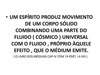 • UM ESPÍRITO PRODUZ MOVIMENTO
DE UM CORPO SÓLIDO
COMBINANDO UMA PARTE DO
FLUIDO ( CÓSMICO ) UNIVERSAL
COM O FLUIDO , PRÓPRIO ÀQUELE
EFEITO , QUE O MÉDIUM EMITE.
( O LIVRO DOS MÉDIUNS CAP IV ITEM 74 PERT. I A VIII )
 