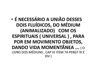 • É NECESSÁRIO A UNIÃO DESSES
DOIS FLUÍDICOS, DO MÉDIUM
(ANIMALIZADO) COM OS
ESPIRITUAIS ( UNIVERSAL ) , PARA
POR EM MOVIMENTO OBJETOS,
DANDO VIDA MOMENTÂNEA ... ( O
LIVRO DOS MÉDIUNS , CAP IV ITEM 74 PERGT IX E
XIV )
 