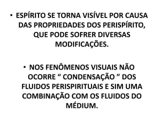 • ESPÍRITO SE TORNA VISÍVEL POR CAUSA
DAS PROPRIEDADES DOS PERISPÍRITO,
QUE PODE SOFRER DIVERSAS
MODIFICAÇÕES.
• NOS FENÔMENOS VISUAIS NÃO
OCORRE “ CONDENSAÇÃO ” DOS
FLUIDOS PERISPIRITUAIS E SIM UMA
COMBINAÇÃO COM OS FLUIDOS DO
MÉDIUM.
 