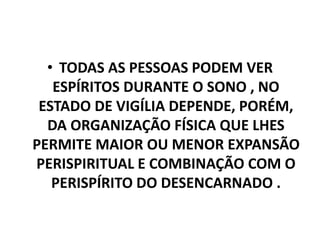 • TODAS AS PESSOAS PODEM VER
ESPÍRITOS DURANTE O SONO , NO
ESTADO DE VIGÍLIA DEPENDE, PORÉM,
DA ORGANIZAÇÃO FÍSICA QUE LHES
PERMITE MAIOR OU MENOR EXPANSÃO
PERISPIRITUAL E COMBINAÇÃO COM O
PERISPÍRITO DO DESENCARNADO .
 